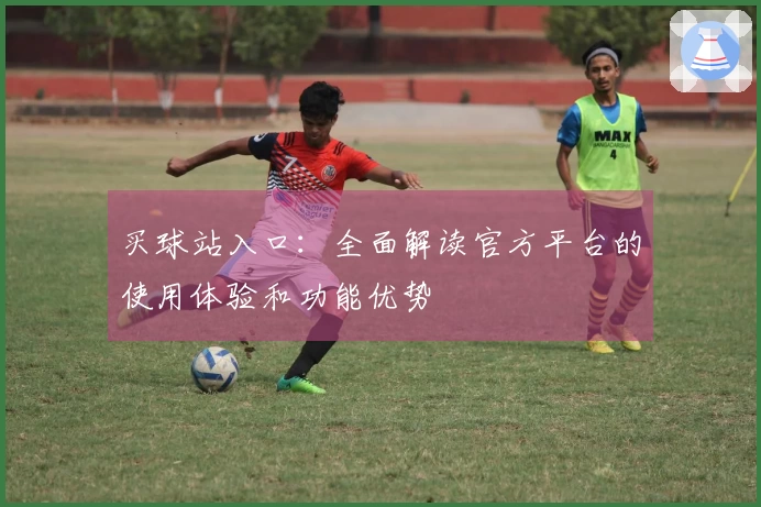 买球站入口：全面解读官方平台的使用体验和功能优势