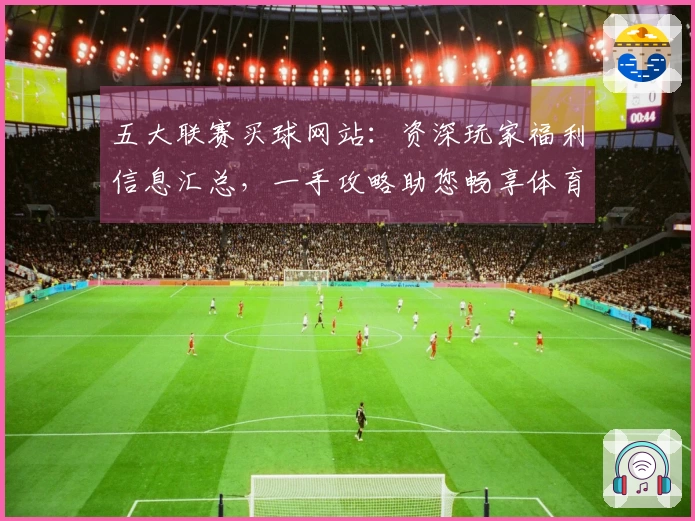 五大联赛买球网站：资深玩家福利信息汇总，一手攻略助您畅享体育精彩